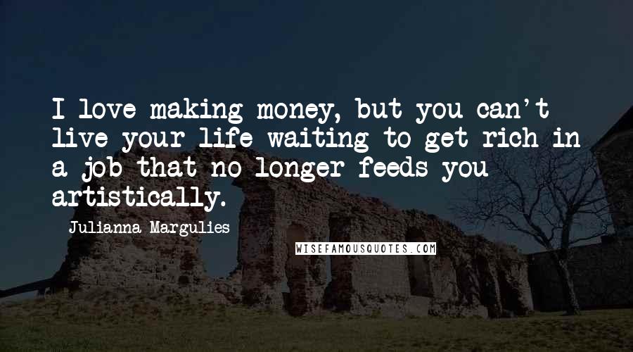 Julianna Margulies Quotes: I love making money, but you can't live your life waiting to get rich in a job that no longer feeds you artistically.