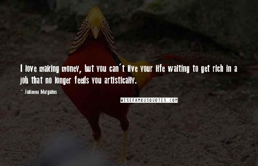 Julianna Margulies Quotes: I love making money, but you can't live your life waiting to get rich in a job that no longer feeds you artistically.