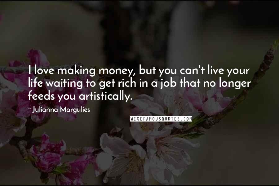 Julianna Margulies Quotes: I love making money, but you can't live your life waiting to get rich in a job that no longer feeds you artistically.