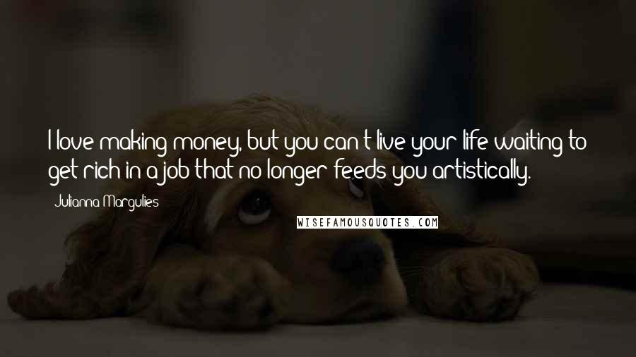 Julianna Margulies Quotes: I love making money, but you can't live your life waiting to get rich in a job that no longer feeds you artistically.