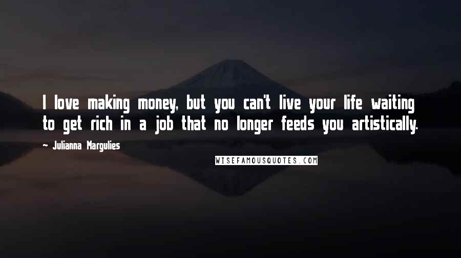 Julianna Margulies Quotes: I love making money, but you can't live your life waiting to get rich in a job that no longer feeds you artistically.