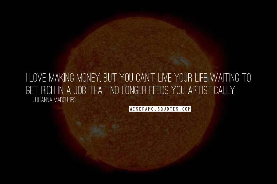 Julianna Margulies Quotes: I love making money, but you can't live your life waiting to get rich in a job that no longer feeds you artistically.