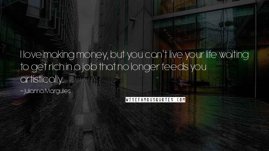 Julianna Margulies Quotes: I love making money, but you can't live your life waiting to get rich in a job that no longer feeds you artistically.