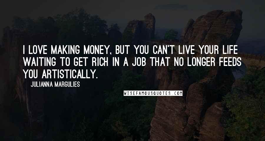 Julianna Margulies Quotes: I love making money, but you can't live your life waiting to get rich in a job that no longer feeds you artistically.