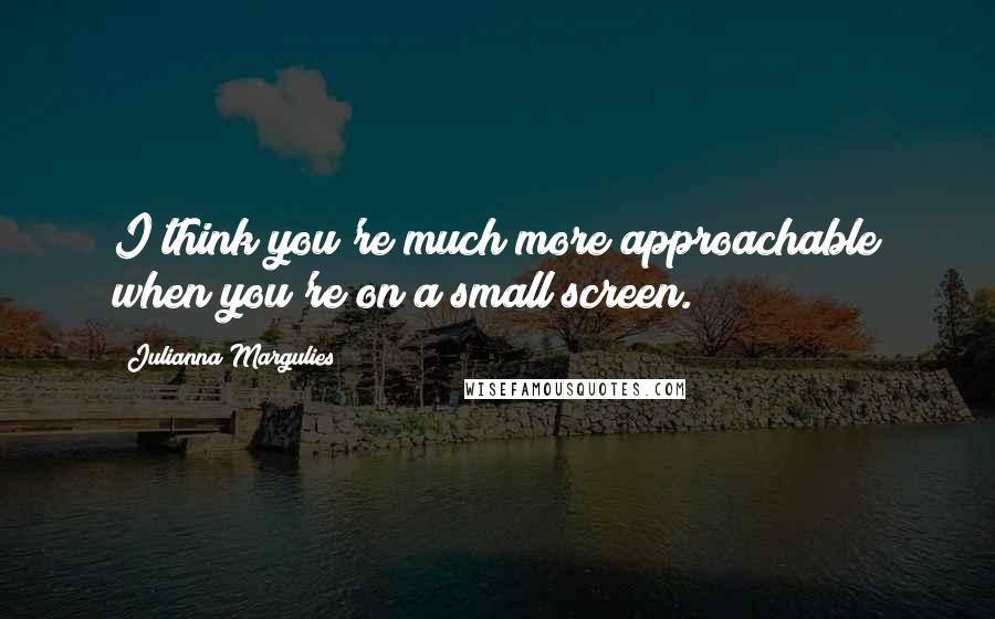 Julianna Margulies Quotes: I think you're much more approachable when you're on a small screen.