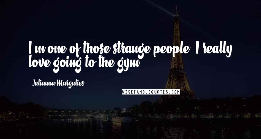 Julianna Margulies Quotes: I'm one of those strange people: I really love going to the gym.