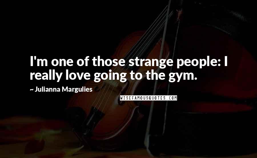 Julianna Margulies Quotes: I'm one of those strange people: I really love going to the gym.