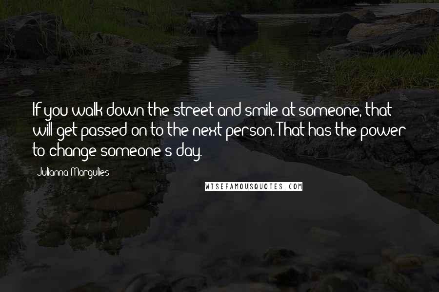 Julianna Margulies Quotes: If you walk down the street and smile at someone, that will get passed on to the next person. That has the power to change someone's day.