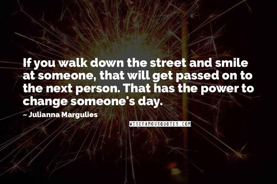 Julianna Margulies Quotes: If you walk down the street and smile at someone, that will get passed on to the next person. That has the power to change someone's day.