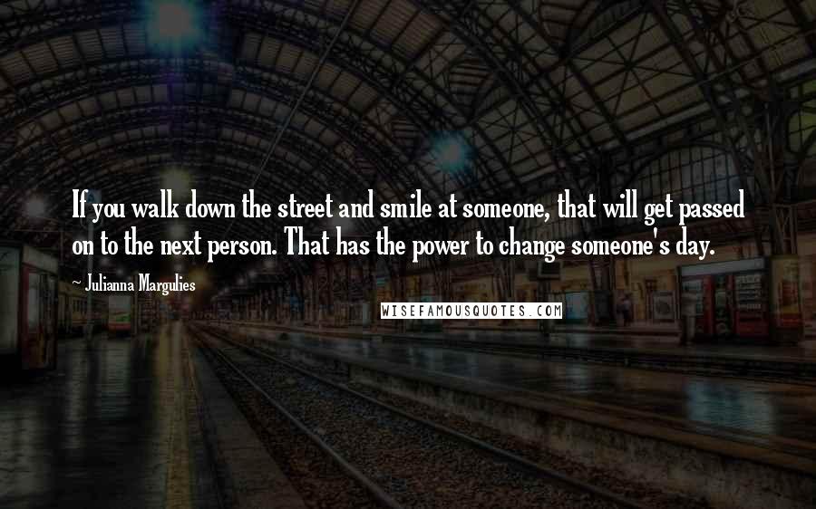 Julianna Margulies Quotes: If you walk down the street and smile at someone, that will get passed on to the next person. That has the power to change someone's day.