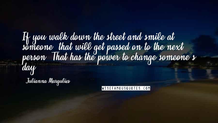 Julianna Margulies Quotes: If you walk down the street and smile at someone, that will get passed on to the next person. That has the power to change someone's day.