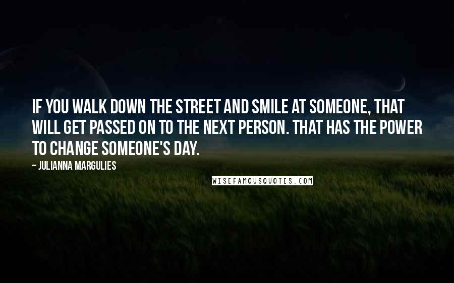 Julianna Margulies Quotes: If you walk down the street and smile at someone, that will get passed on to the next person. That has the power to change someone's day.