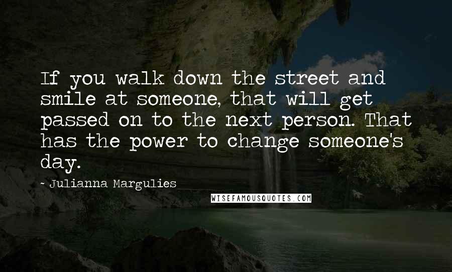 Julianna Margulies Quotes: If you walk down the street and smile at someone, that will get passed on to the next person. That has the power to change someone's day.