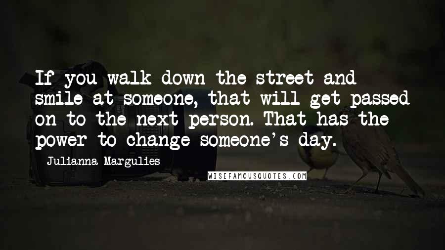 Julianna Margulies Quotes: If you walk down the street and smile at someone, that will get passed on to the next person. That has the power to change someone's day.
