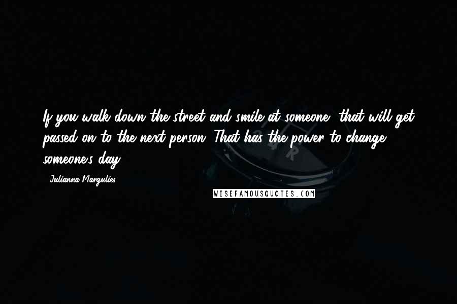 Julianna Margulies Quotes: If you walk down the street and smile at someone, that will get passed on to the next person. That has the power to change someone's day.