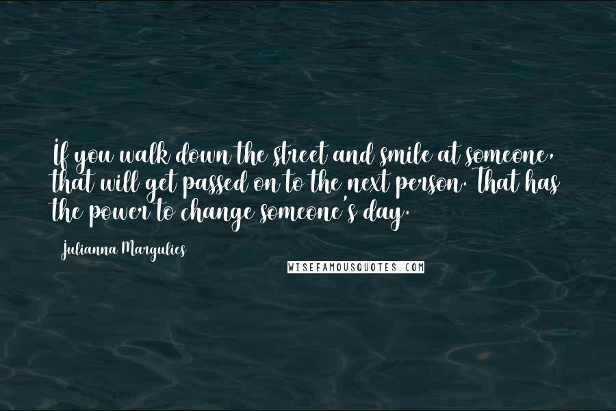 Julianna Margulies Quotes: If you walk down the street and smile at someone, that will get passed on to the next person. That has the power to change someone's day.