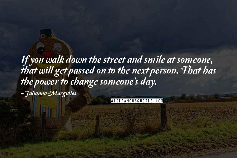 Julianna Margulies Quotes: If you walk down the street and smile at someone, that will get passed on to the next person. That has the power to change someone's day.
