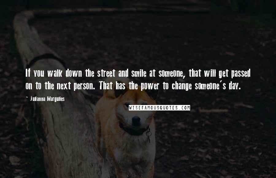 Julianna Margulies Quotes: If you walk down the street and smile at someone, that will get passed on to the next person. That has the power to change someone's day.
