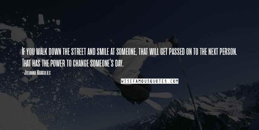 Julianna Margulies Quotes: If you walk down the street and smile at someone, that will get passed on to the next person. That has the power to change someone's day.