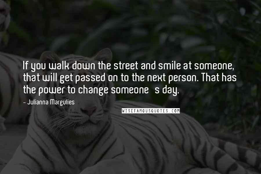 Julianna Margulies Quotes: If you walk down the street and smile at someone, that will get passed on to the next person. That has the power to change someone's day.