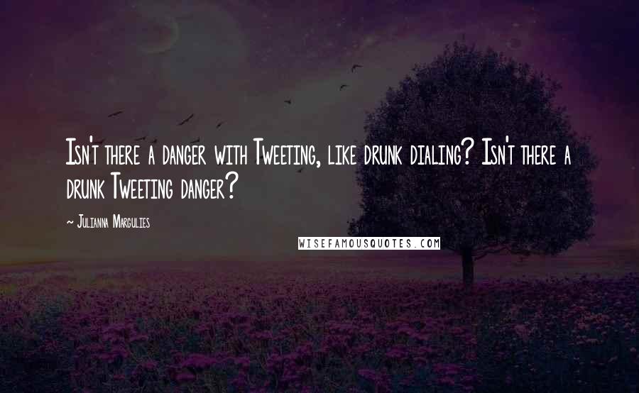 Julianna Margulies Quotes: Isn't there a danger with Tweeting, like drunk dialing? Isn't there a drunk Tweeting danger?