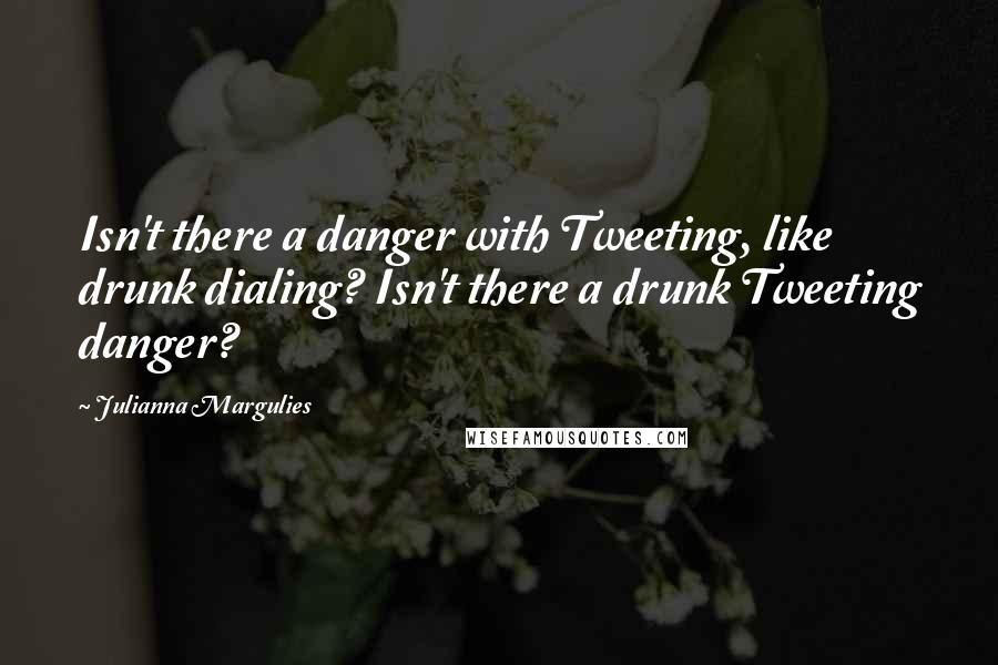 Julianna Margulies Quotes: Isn't there a danger with Tweeting, like drunk dialing? Isn't there a drunk Tweeting danger?