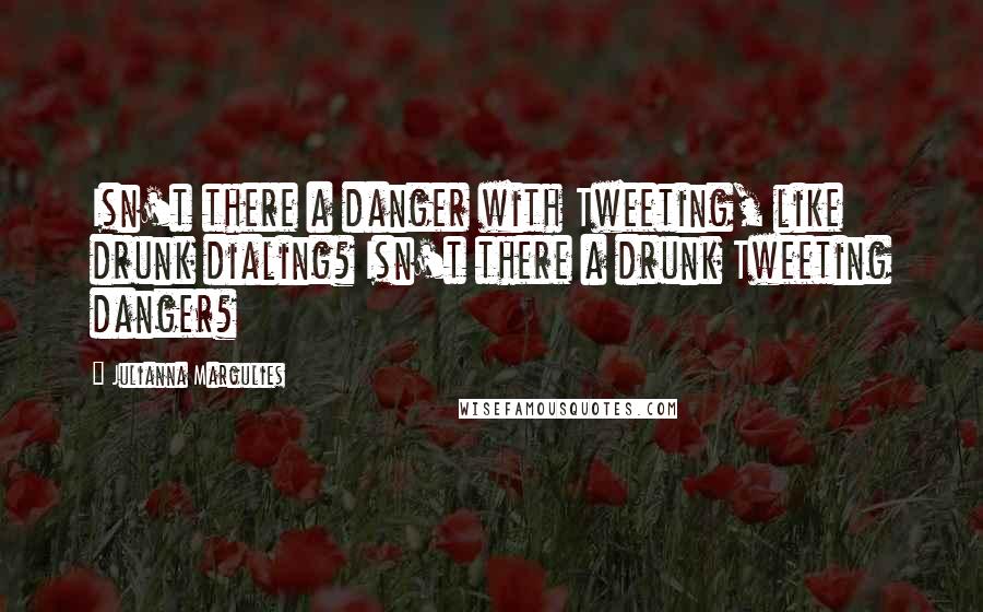 Julianna Margulies Quotes: Isn't there a danger with Tweeting, like drunk dialing? Isn't there a drunk Tweeting danger?