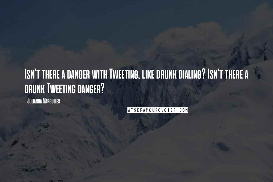 Julianna Margulies Quotes: Isn't there a danger with Tweeting, like drunk dialing? Isn't there a drunk Tweeting danger?