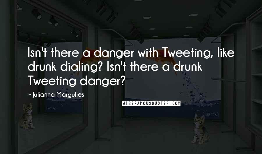 Julianna Margulies Quotes: Isn't there a danger with Tweeting, like drunk dialing? Isn't there a drunk Tweeting danger?