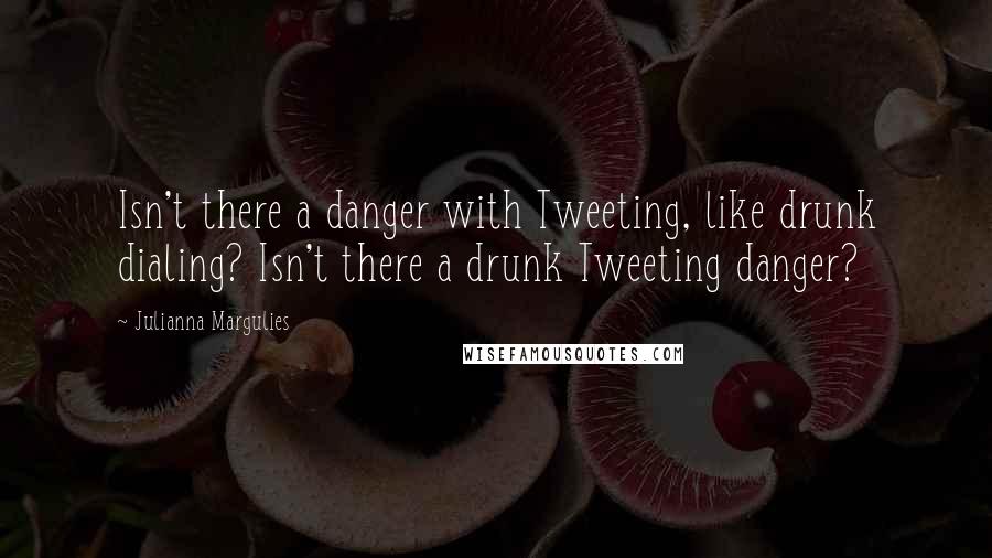 Julianna Margulies Quotes: Isn't there a danger with Tweeting, like drunk dialing? Isn't there a drunk Tweeting danger?