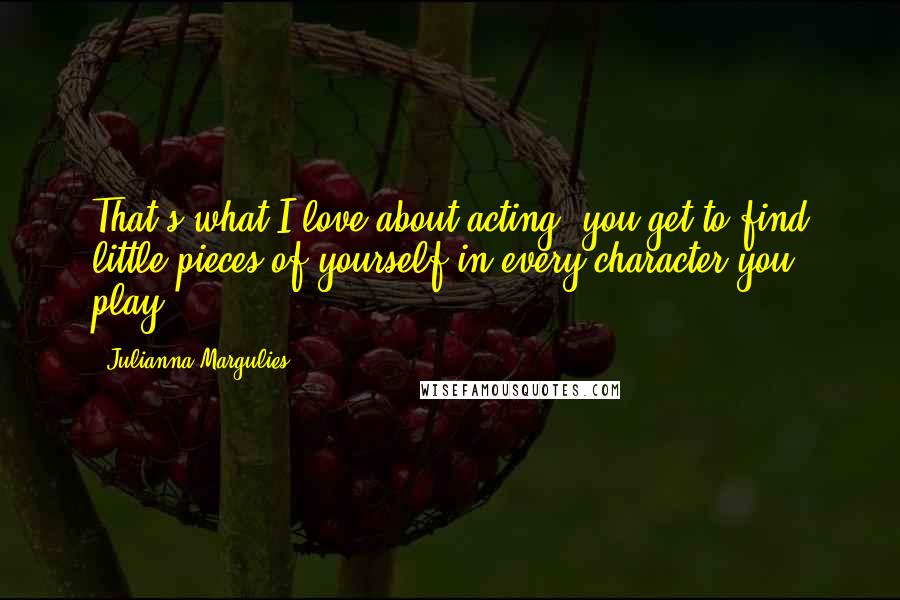 Julianna Margulies Quotes: That's what I love about acting, you get to find little pieces of yourself in every character you play.