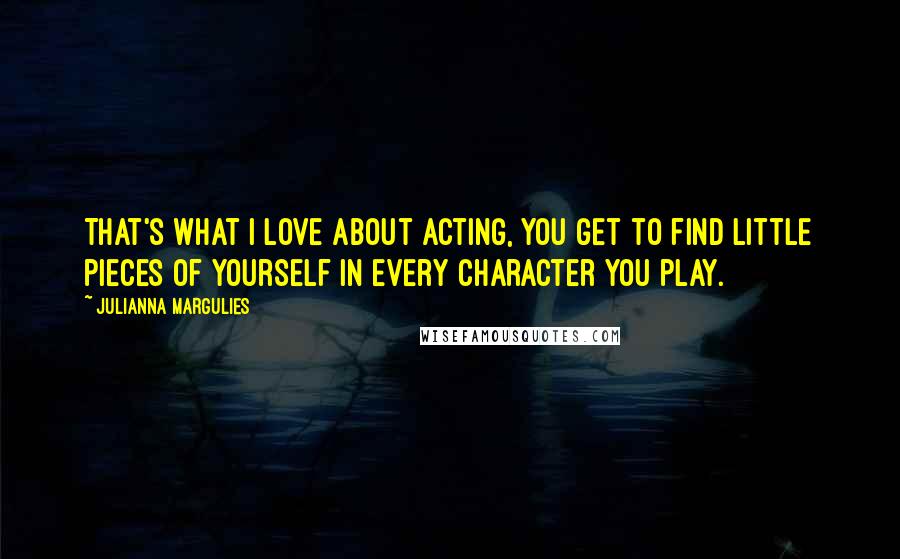 Julianna Margulies Quotes: That's what I love about acting, you get to find little pieces of yourself in every character you play.