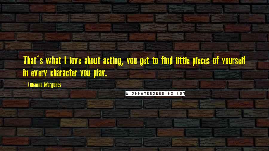 Julianna Margulies Quotes: That's what I love about acting, you get to find little pieces of yourself in every character you play.