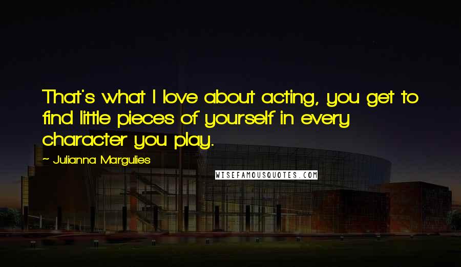 Julianna Margulies Quotes: That's what I love about acting, you get to find little pieces of yourself in every character you play.