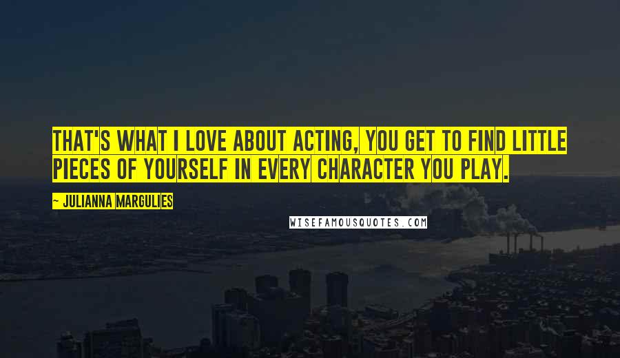 Julianna Margulies Quotes: That's what I love about acting, you get to find little pieces of yourself in every character you play.