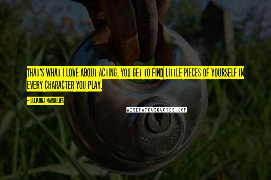 Julianna Margulies Quotes: That's what I love about acting, you get to find little pieces of yourself in every character you play.
