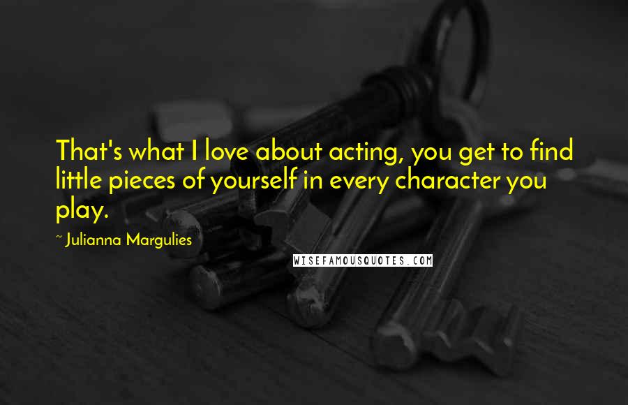 Julianna Margulies Quotes: That's what I love about acting, you get to find little pieces of yourself in every character you play.