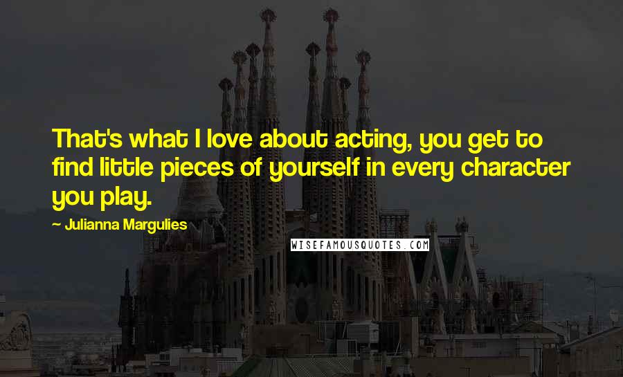 Julianna Margulies Quotes: That's what I love about acting, you get to find little pieces of yourself in every character you play.