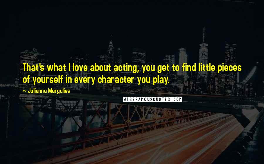 Julianna Margulies Quotes: That's what I love about acting, you get to find little pieces of yourself in every character you play.