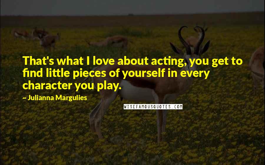 Julianna Margulies Quotes: That's what I love about acting, you get to find little pieces of yourself in every character you play.