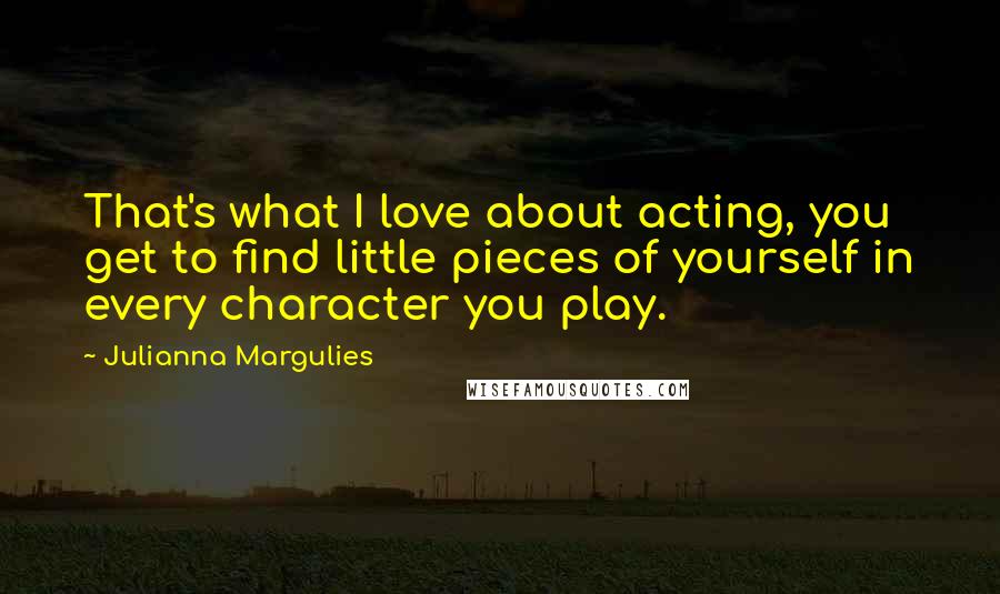 Julianna Margulies Quotes: That's what I love about acting, you get to find little pieces of yourself in every character you play.