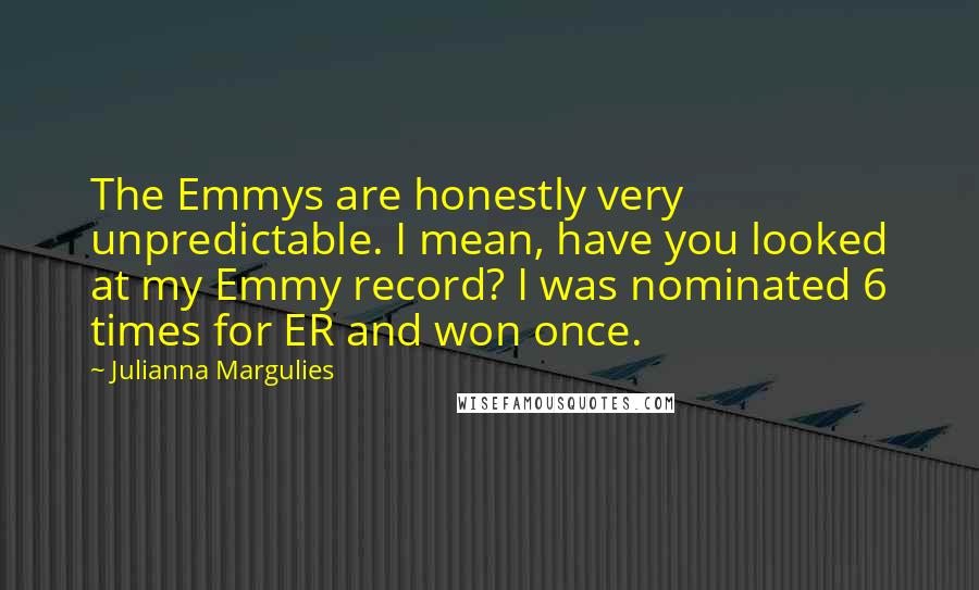 Julianna Margulies Quotes: The Emmys are honestly very unpredictable. I mean, have you looked at my Emmy record? I was nominated 6 times for ER and won once.