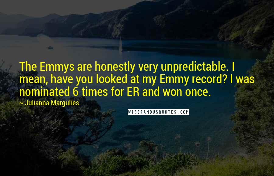 Julianna Margulies Quotes: The Emmys are honestly very unpredictable. I mean, have you looked at my Emmy record? I was nominated 6 times for ER and won once.