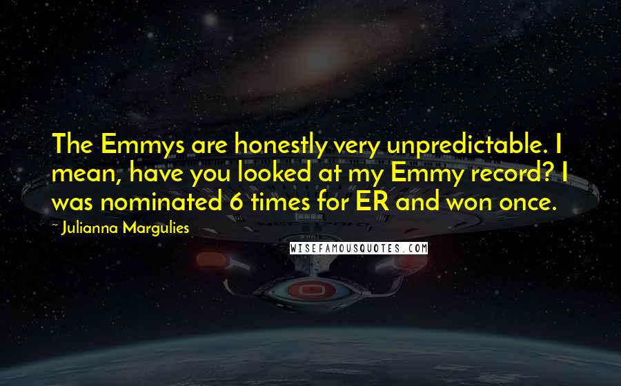 Julianna Margulies Quotes: The Emmys are honestly very unpredictable. I mean, have you looked at my Emmy record? I was nominated 6 times for ER and won once.