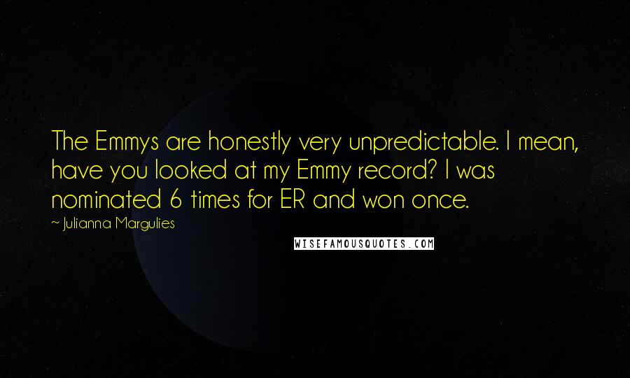 Julianna Margulies Quotes: The Emmys are honestly very unpredictable. I mean, have you looked at my Emmy record? I was nominated 6 times for ER and won once.