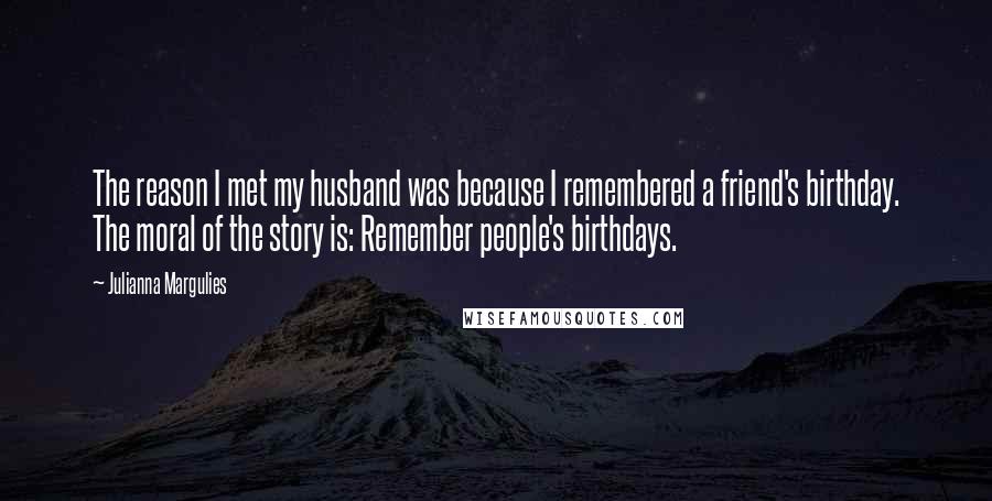 Julianna Margulies Quotes: The reason I met my husband was because I remembered a friend's birthday. The moral of the story is: Remember people's birthdays.