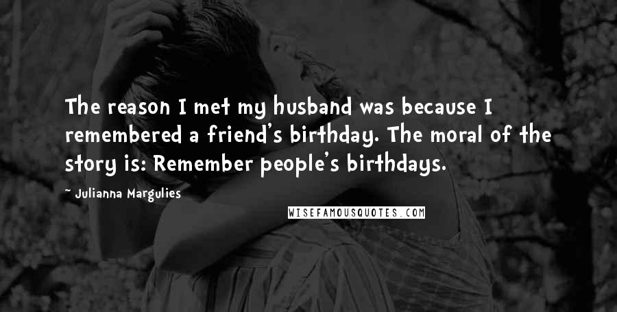 Julianna Margulies Quotes: The reason I met my husband was because I remembered a friend's birthday. The moral of the story is: Remember people's birthdays.