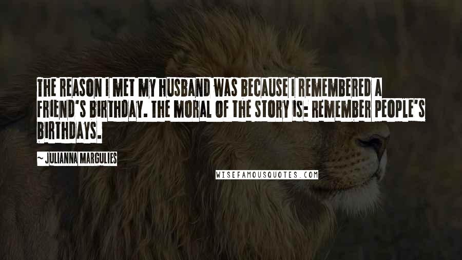 Julianna Margulies Quotes: The reason I met my husband was because I remembered a friend's birthday. The moral of the story is: Remember people's birthdays.