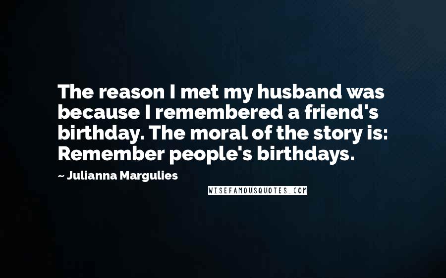 Julianna Margulies Quotes: The reason I met my husband was because I remembered a friend's birthday. The moral of the story is: Remember people's birthdays.