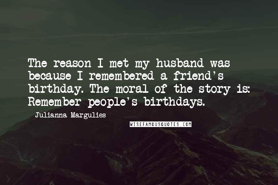 Julianna Margulies Quotes: The reason I met my husband was because I remembered a friend's birthday. The moral of the story is: Remember people's birthdays.